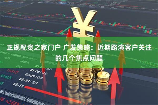 正规配资之家门户 广发策略：近期路演客户关注的几个焦点问题