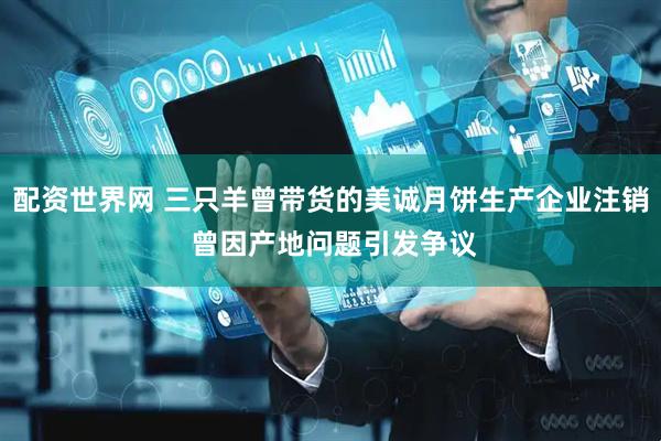 配资世界网 三只羊曾带货的美诚月饼生产企业注销 曾因产地问题引发争议