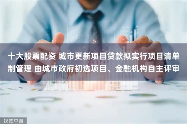 十大股票配资 城市更新项目贷款拟实行项目清单制管理 由城市政府初选项目、金融机构自主评审