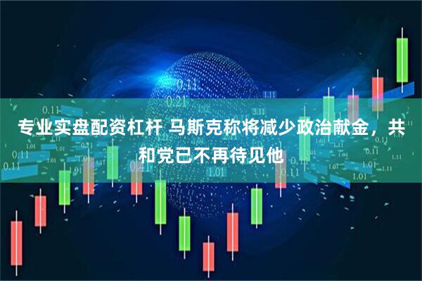 专业实盘配资杠杆 马斯克称将减少政治献金，共和党已不再待见他