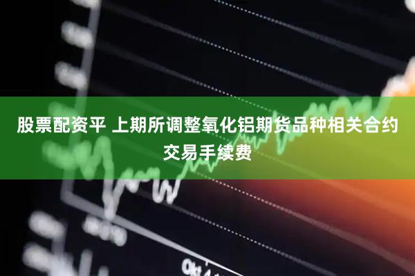股票配资平 上期所调整氧化铝期货品种相关合约交易手续费