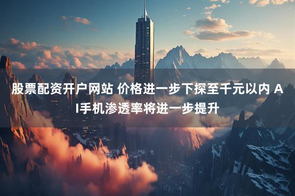 股票配资开户网站 价格进一步下探至千元以内 AI手机渗透率将进一步提升