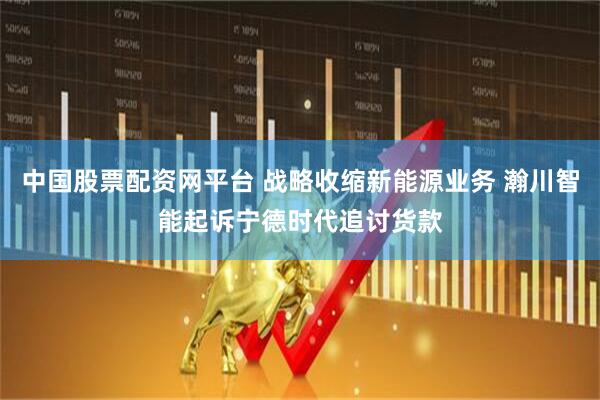 中国股票配资网平台 战略收缩新能源业务 瀚川智能起诉宁德时代追讨货款