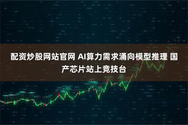 配资炒股网站官网 AI算力需求涌向模型推理 国产芯片站上竞技台