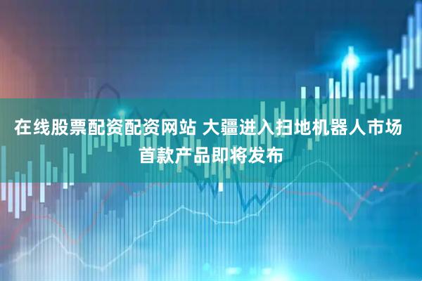 在线股票配资配资网站 大疆进入扫地机器人市场 首款产品即将发布