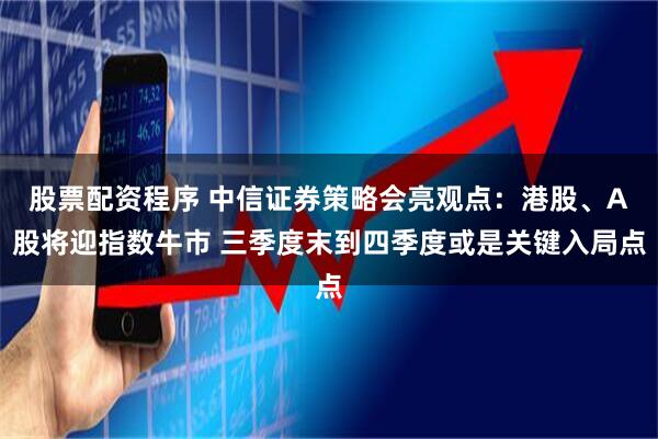 股票配资程序 中信证券策略会亮观点：港股、A股将迎指数牛市 三季度末到四季度或是关键入局点
