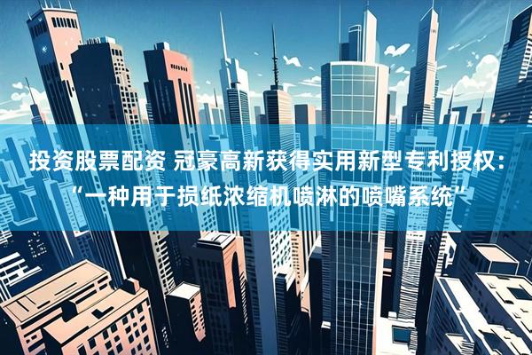 投资股票配资 冠豪高新获得实用新型专利授权：“一种用于损纸浓缩机喷淋的喷嘴系统”