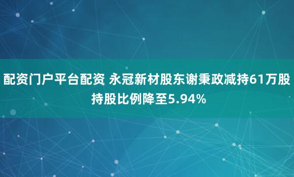 配资门户平台配资 永冠新材股东谢秉政减持61万股 持股比例降至5.94%