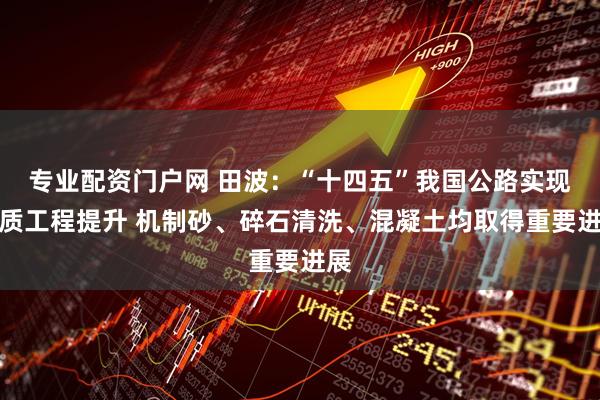 专业配资门户网 田波：“十四五”我国公路实现品质工程提升 机制砂、碎石清洗、混凝土均取得重要进展