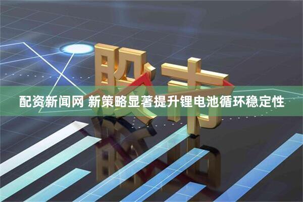 配资新闻网 新策略显著提升锂电池循环稳定性