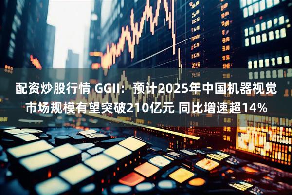 配资炒股行情 GGII：预计2025年中国机器视觉市场规模有望突破210亿元 同比增速超14%