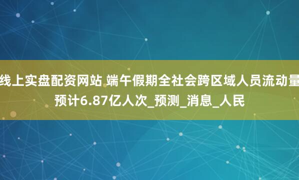 线上实盘配资网站 端午假期全社会跨区域人员流动量预计6.87亿人次_预测_消息_人民