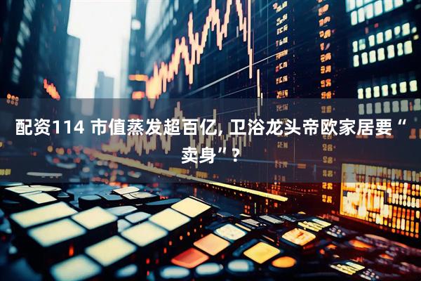 配资114 市值蒸发超百亿, 卫浴龙头帝欧家居要“卖身”?