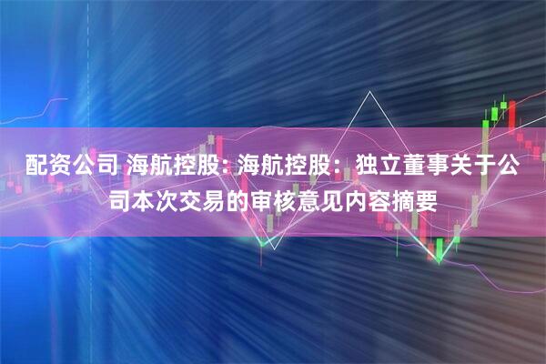 配资公司 海航控股: 海航控股：独立董事关于公司本次交易的审核意见内容摘要