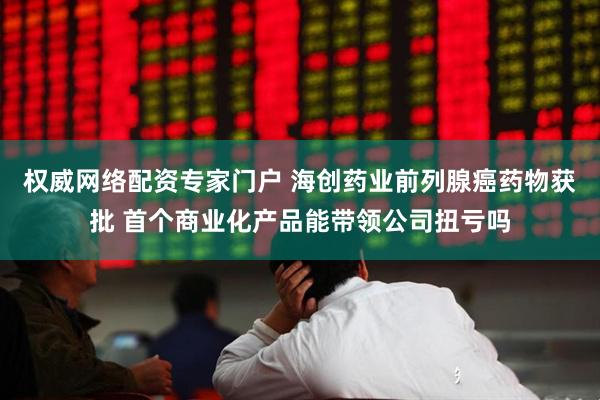 权威网络配资专家门户 海创药业前列腺癌药物获批 首个商业化产品能带领公司扭亏吗