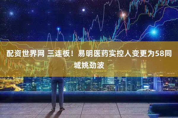 配资世界网 三连板！易明医药实控人变更为58同城姚劲波