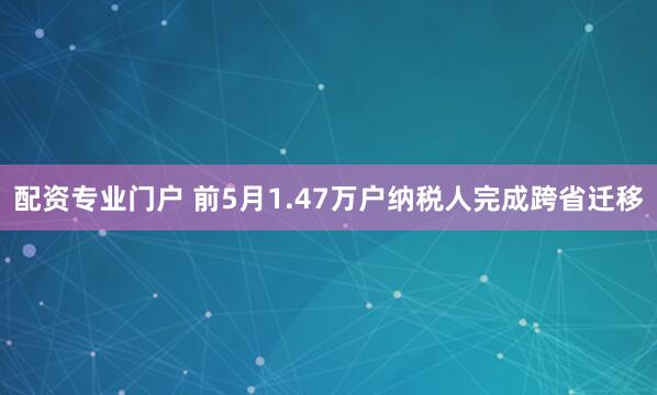 配资专业门户 前5月1.47万户纳税人完成跨省迁移