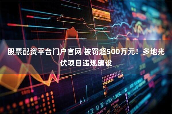 股票配资平台门户官网 被罚超500万元！多地光伏项目违规建设