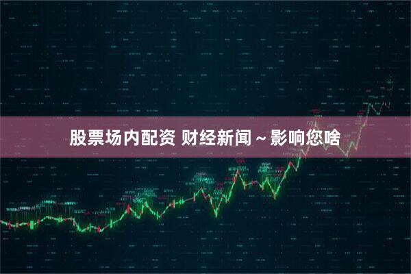 股票场内配资 财经新闻～影响您啥