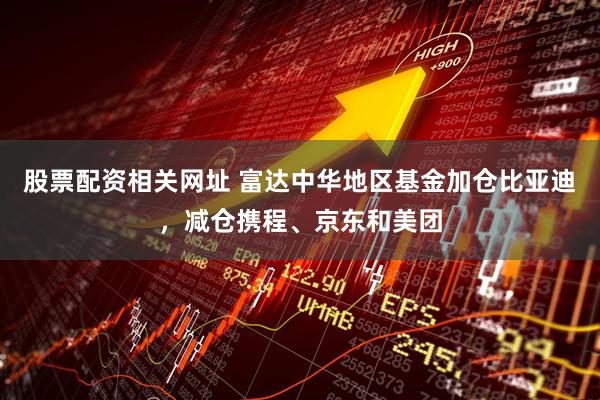 股票配资相关网址 富达中华地区基金加仓比亚迪，减仓携程、京东和美团