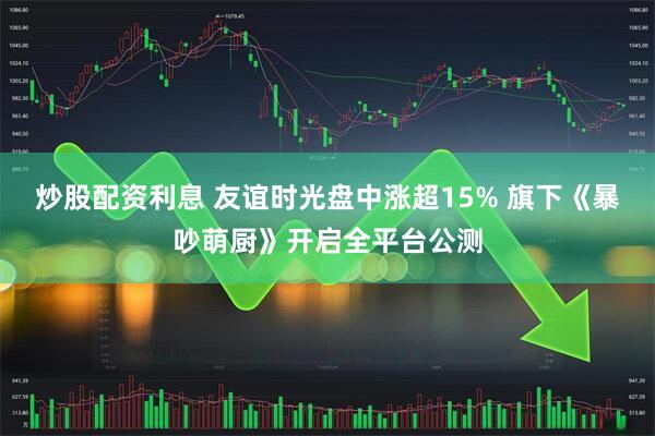 炒股配资利息 友谊时光盘中涨超15% 旗下《暴吵萌厨》开启全平台公测