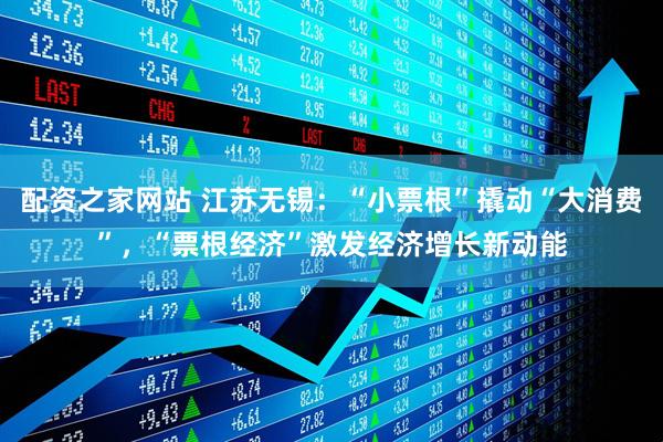 配资之家网站 江苏无锡：“小票根”撬动“大消费”，“票根经济”激发经济增长新动能