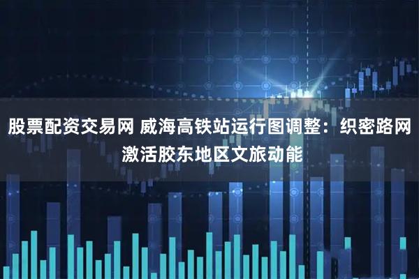 股票配资交易网 威海高铁站运行图调整：织密路网 激活胶东地区文旅动能
