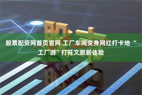 股票配资网首页官网 工厂车间变身网红打卡地 “工厂游”打开文旅新体验