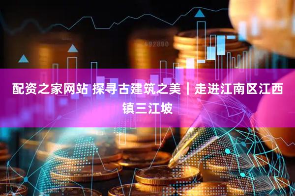 配资之家网站 探寻古建筑之美｜走进江南区江西镇三江坡
