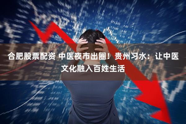 合肥股票配资 中医夜市出圈！贵州习水：让中医文化融入百姓生活