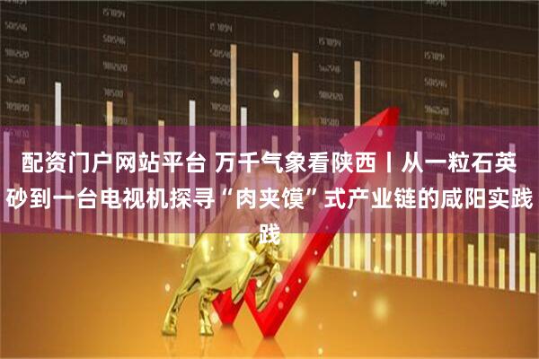 配资门户网站平台 万千气象看陕西丨从一粒石英砂到一台电视机探寻“肉夹馍”式产业链的咸阳实践