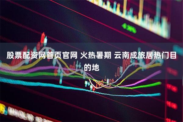股票配资网首页官网 火热暑期 云南成旅居热门目的地