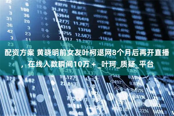 配资方案 黄晓明前女友叶柯退网8个月后再开直播，在线人数瞬间10万＋_叶珂_质疑_平台