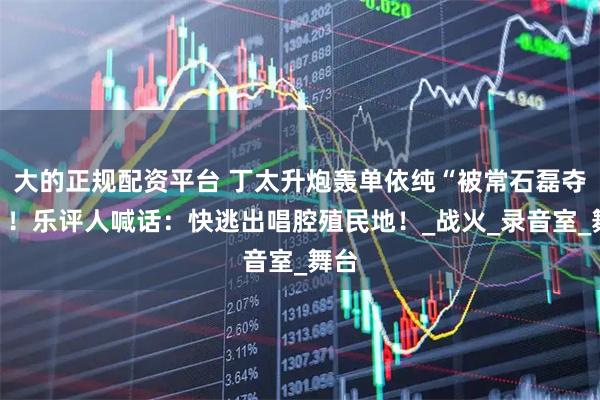 大的正规配资平台 丁太升炮轰单依纯“被常石磊夺舍”！乐评人喊话：快逃出唱腔殖民地！_战火_录音室_舞台