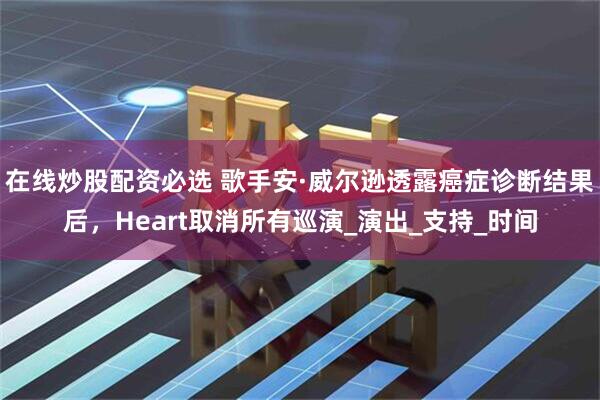 在线炒股配资必选 歌手安·威尔逊透露癌症诊断结果后，Heart取消所有巡演_演出_支持_时间