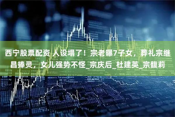 西宁股票配资 人设塌了！宗老曝7子女，葬礼宗继昌捧灵，女儿强势不怪_宗庆后_杜建英_宗馥莉