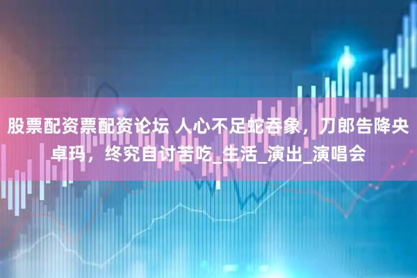 股票配资票配资论坛 人心不足蛇吞象，刀郎告降央卓玛，终究自讨苦吃_生活_演出_演唱会