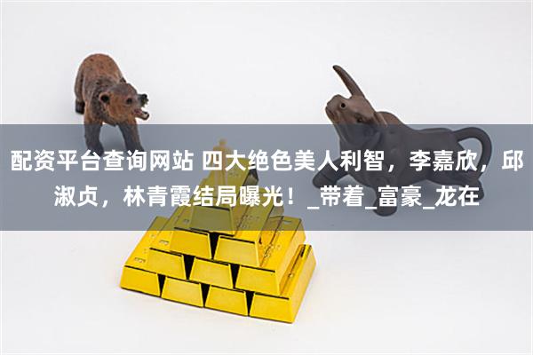配资平台查询网站 四大绝色美人利智，李嘉欣，邱淑贞，林青霞结局曝光！_带着_富豪_龙在