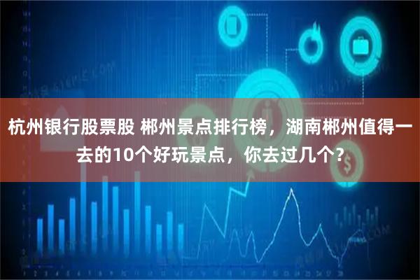杭州银行股票股 郴州景点排行榜，湖南郴州值得一去的10个好玩景点，你去过几个？