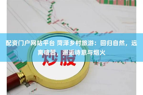 配资门户网站平台 菏泽乡村旅游：回归自然，远离喧嚣，邂逅诗意与烟火